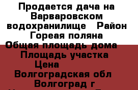 Продается дача на Варваровском водохранилище › Район ­ Гореая поляна › Общая площадь дома ­ 80 › Площадь участка ­ 6 › Цена ­ 750 000 - Волгоградская обл., Волгоград г. Недвижимость » Дома, коттеджи, дачи продажа   . Волгоградская обл.,Волгоград г.